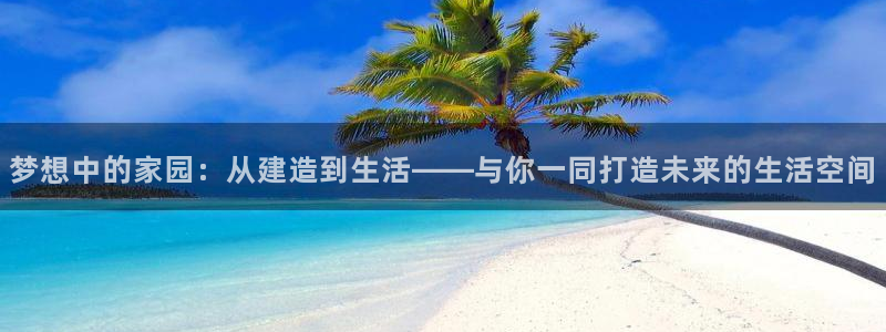 富联娱乐招商财判官333OO：梦想中的家园：从建造到生活——与你一同打造未来的生活空间