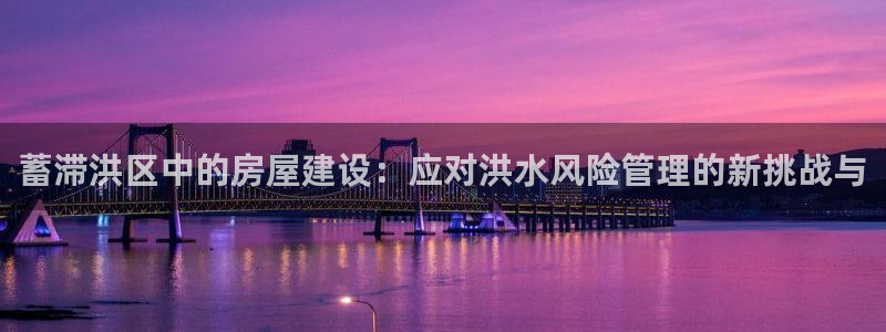 富联娱乐章7O777：蓄滞洪区中的房屋建设：应对洪水风险管理的新挑战与