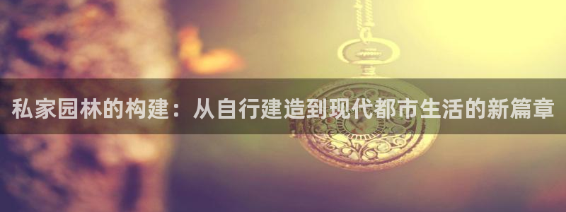 富联娱乐注册任判官333OO：私家园林的构建：从自行建造到现代都市生活的新篇章