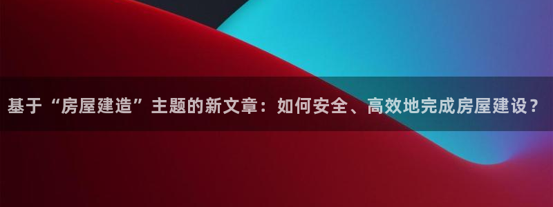 富联娱乐下载免费版官网：基于“房屋建造”主题的新文章：如何安全、高效地完成房屋建设？