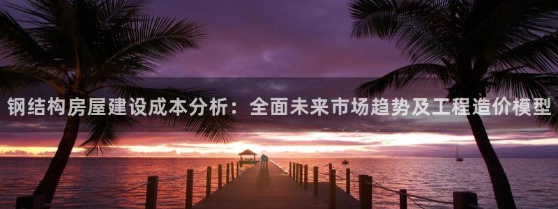 富联娱乐注册海判官333OO：钢结构房屋建设成本分析：全面未来市场趋势及工程造价模型