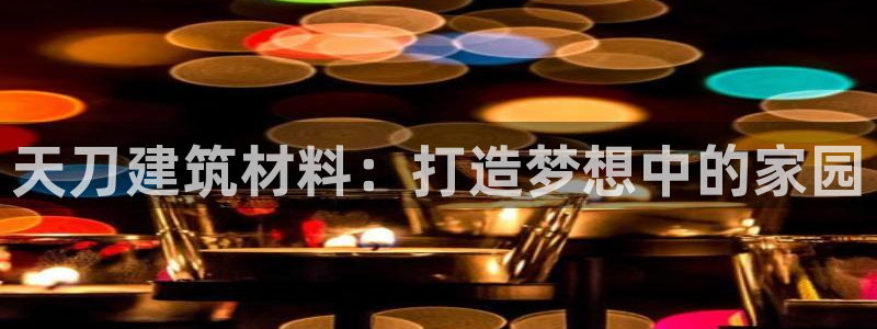 富联娱乐官网入口网址：天刀建筑材料：打造梦想中的家园