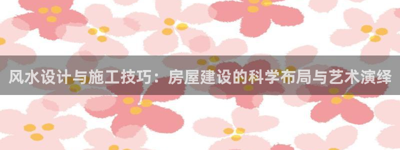 富联娱乐首页网站登录：风水设计与施工技巧：房屋建设的科学布局与艺术演绎